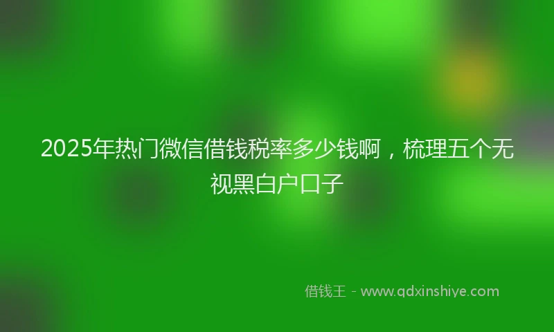 2025年热门微信借钱税率多少钱啊，梳理五个无视黑白户口子