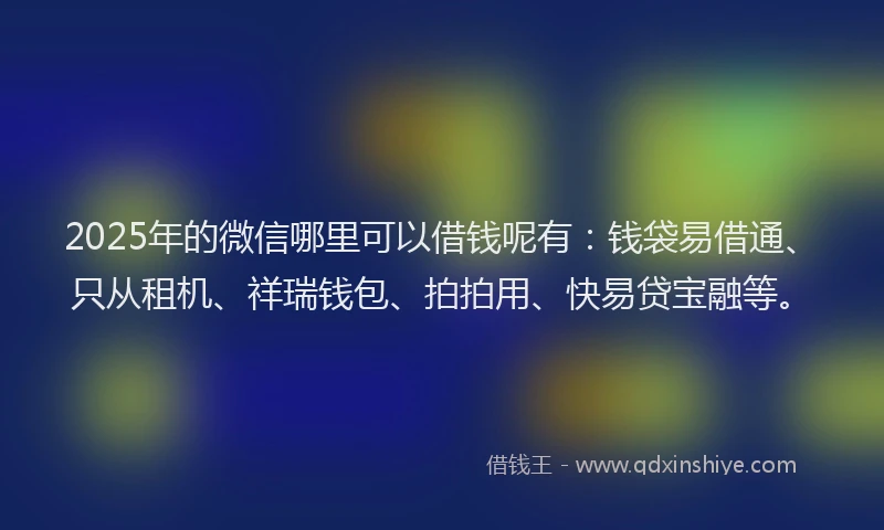 2025年的微信哪里可以借钱呢有：钱袋易借通、只从租机、祥瑞钱包、拍拍用、快易贷宝融等。