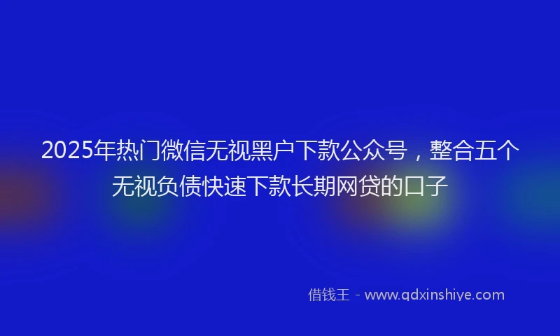 2025年热门微信无视黑户下款公众号，整合五个无视负债快速下款长期网贷的口子