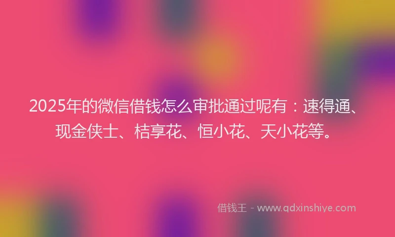 2025年的微信借钱怎么审批通过呢有：速得通、现金侠士、桔享花、恒小花、天小花等。