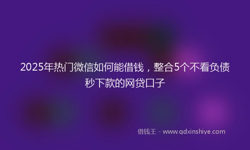 2025年热门微信如何能借钱，整合5个不看负债秒下款的网贷口子