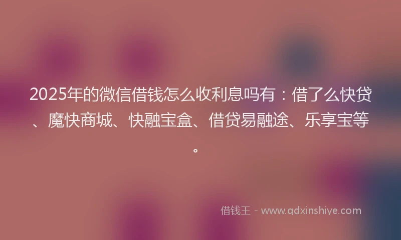 2025年的微信借钱怎么收利息吗有：借了么快贷、魔快商城、快融宝盒、借贷易融途、乐享宝等。