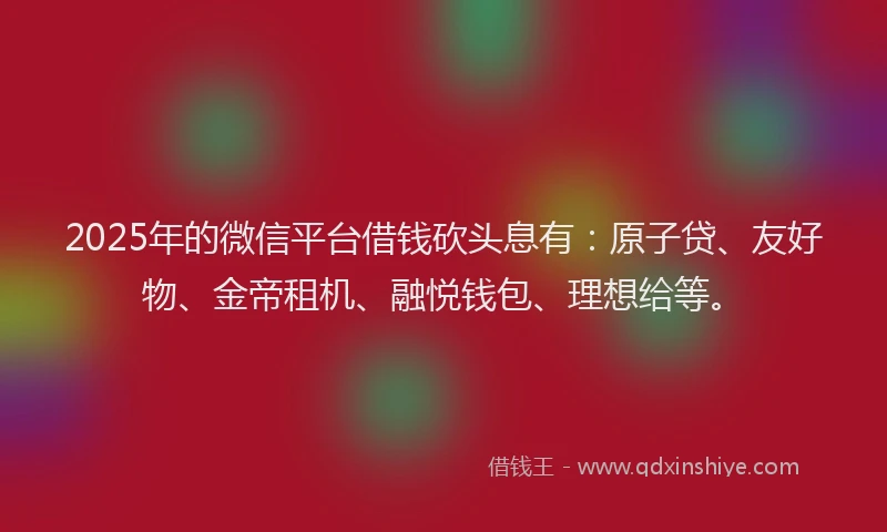 2025年的微信平台借钱砍头息有：原子贷、友好物、金帝租机、融悦钱包、理想给等。