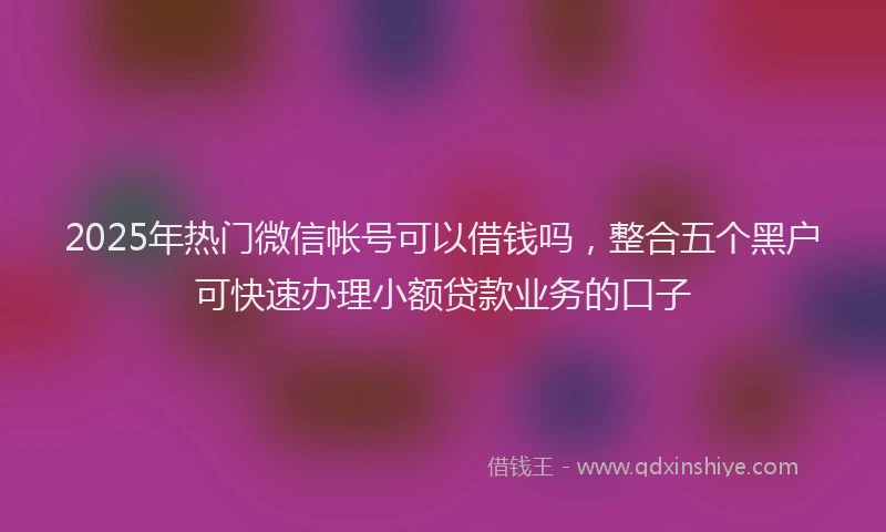 2025年热门微信帐号可以借钱吗，整合五个黑户可快速办理小额贷款业务的口子