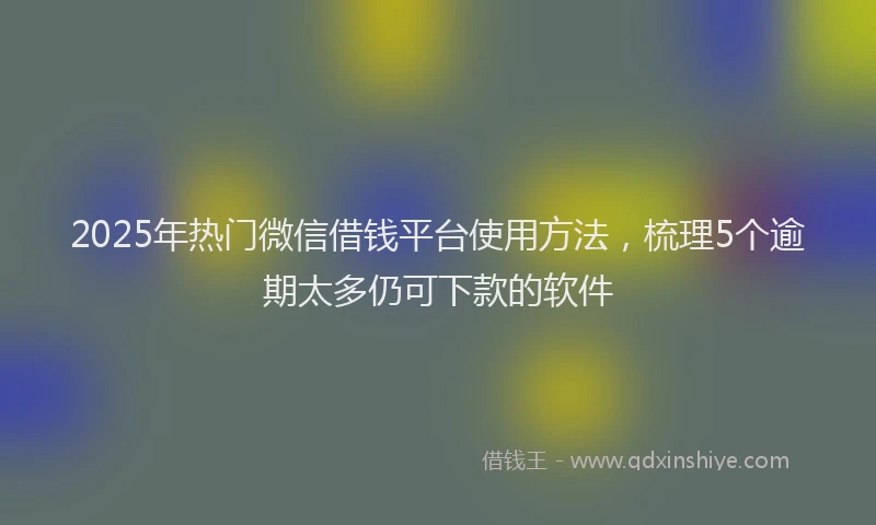 2025年热门微信借钱平台使用方法，梳理5个逾期太多仍可下款的软件