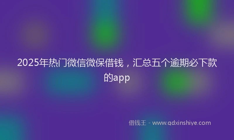 2025年热门微信微保借钱，汇总五个逾期必下款的app