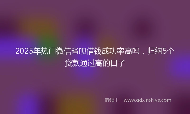 2025年热门微信省呗借钱成功率高吗，归纳5个贷款通过高的口子