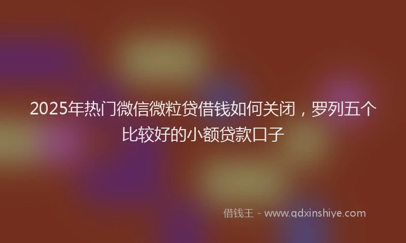 2025年热门微信微粒贷借钱如何关闭，罗列五个比较好的小额贷款口子