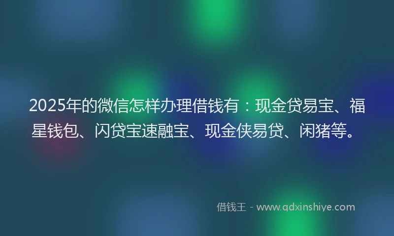 2025年的微信怎样办理借钱有：现金贷易宝、福星钱包、闪贷宝速融宝、现金侠易贷、闲猪等。