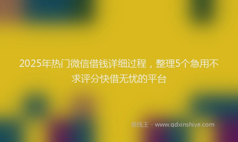 2025年热门微信借钱详细过程，整理5个急用不求评分快借无忧的平台