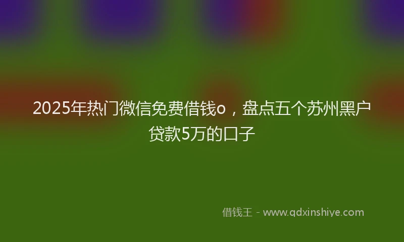 2025年热门微信免费借钱o，盘点五个苏州黑户贷款5万的口子