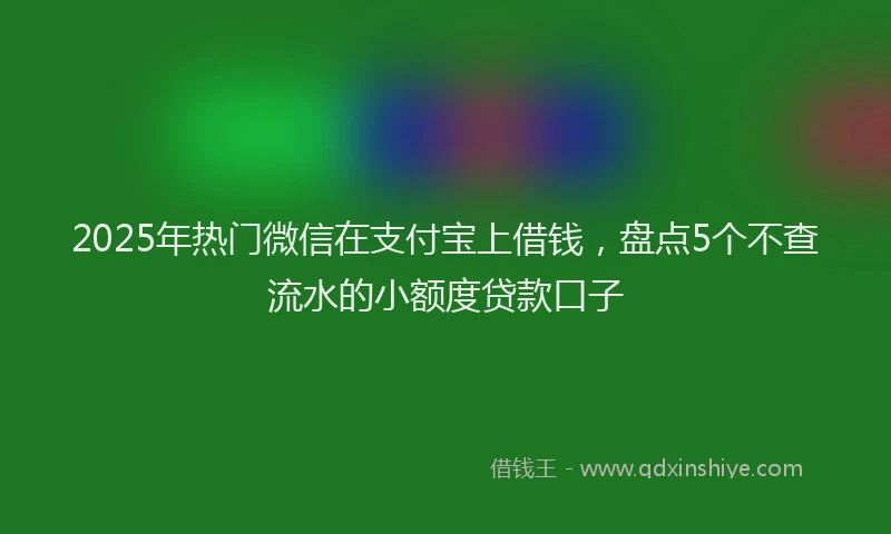 2025年热门微信在支付宝上借钱，盘点5个不查流水的小额度贷款口子