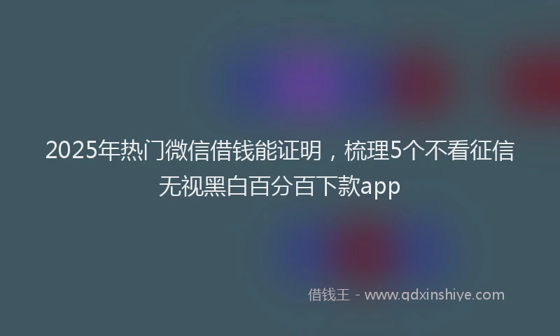2025年热门微信借钱能证明，梳理5个不看征信无视黑白百分百下款app