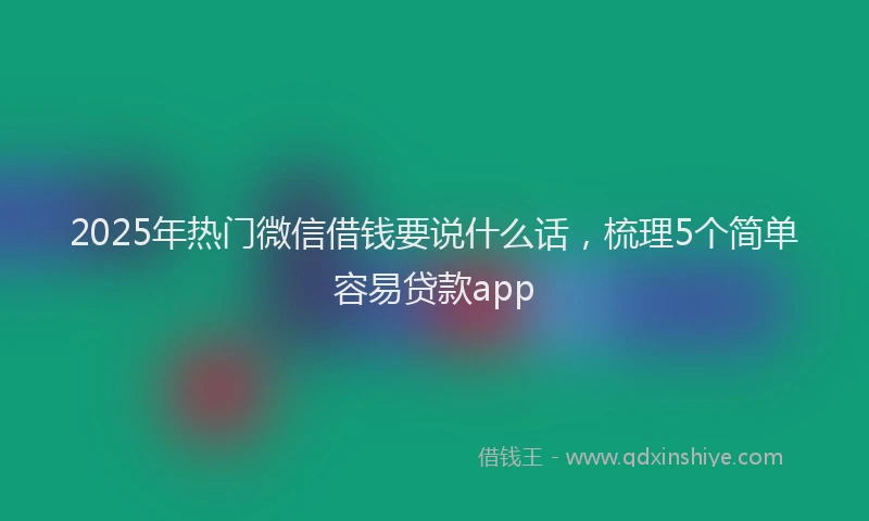 2025年热门微信借钱要说什么话，梳理5个简单容易贷款app