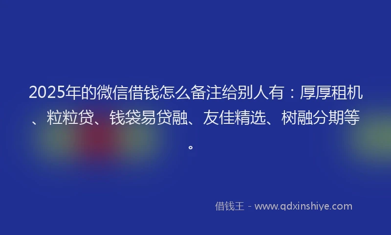 2025年的微信借钱怎么备注给别人有：厚厚租机、粒粒贷、钱袋易贷融、友佳精选、树融分期等。