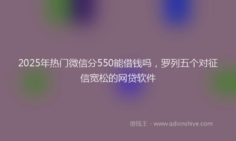 2025年热门微信分550能借钱吗，罗列五个对征信宽松的网贷软件