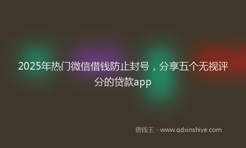 2025年热门微信借钱防止封号，分享五个无视评分的贷款app