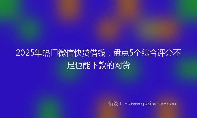 2025年热门微信快贷借钱，盘点5个综合评分不足也能下款的网贷