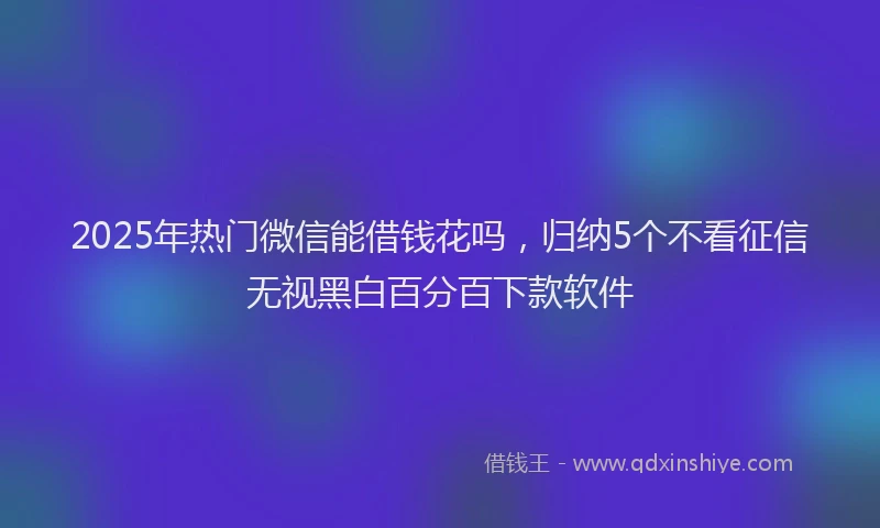 2025年热门微信能借钱花吗，归纳5个不看征信无视黑白百分百下款软件