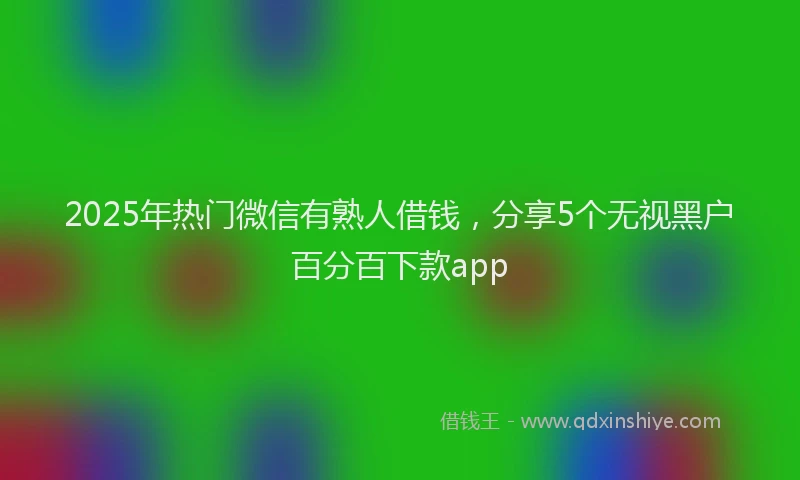 2025年热门微信有熟人借钱，分享5个无视黑户百分百下款app