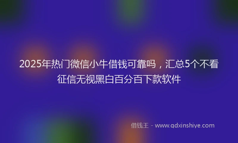2025年热门微信小牛借钱可靠吗，汇总5个不看征信无视黑白百分百下款软件