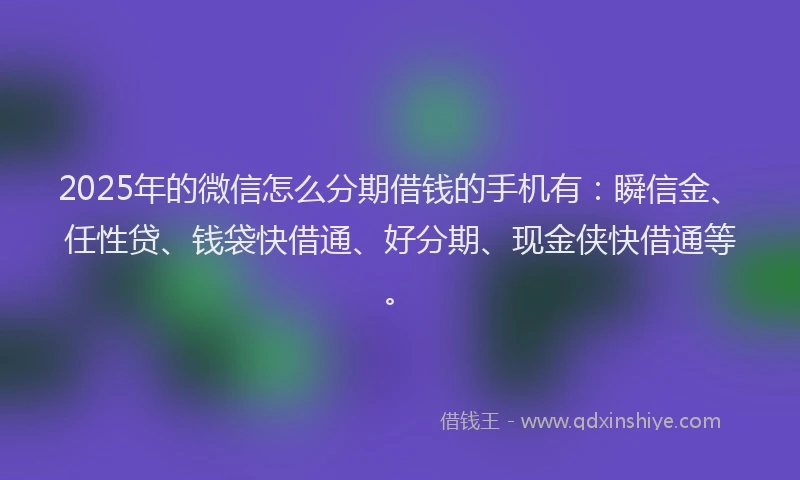 2025年的微信怎么分期借钱的手机有：瞬信金、任性贷、钱袋快借通、好分期、现金侠快借通等。
