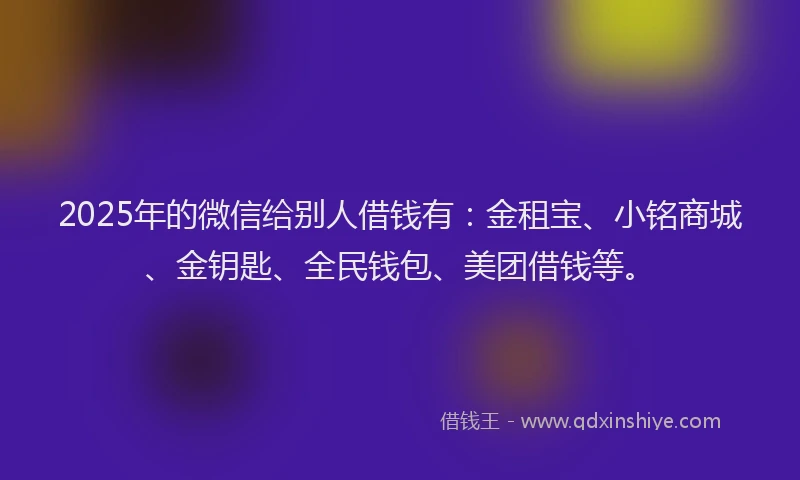 2025年的微信给别人借钱有：金租宝、小铭商城、金钥匙、全民钱包、美团借钱等。