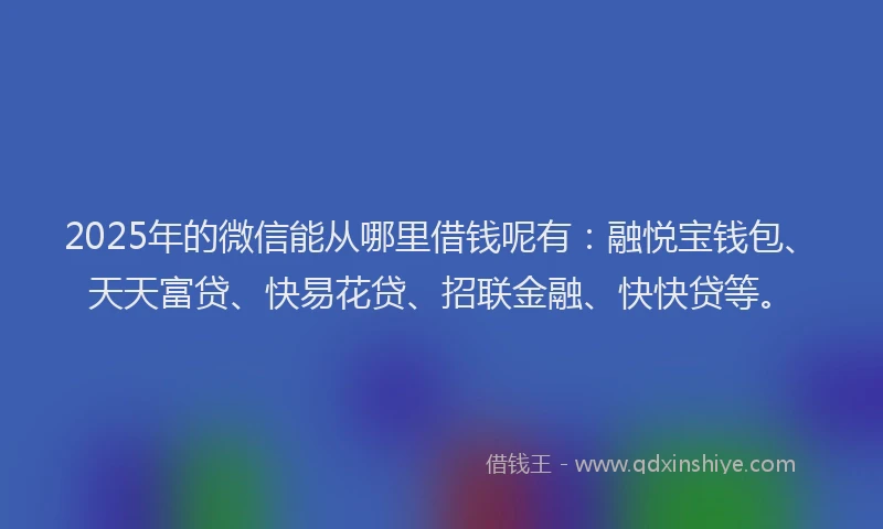 2025年的微信能从哪里借钱呢有：融悦宝钱包、天天富贷、快易花贷、招联金融、快快贷等。