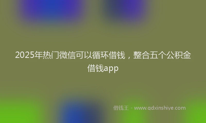2025年热门微信可以循环借钱，整合五个公积金借钱app