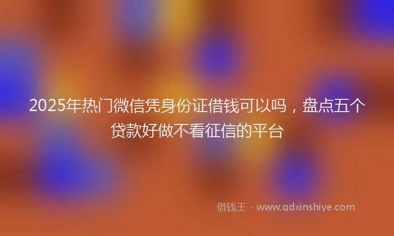 2025年热门微信凭身份证借钱可以吗，盘点五个贷款好做不看征信的平台