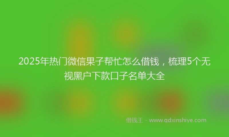 2025年热门微信果子帮忙怎么借钱，梳理5个无视黑户下款口子名单大全