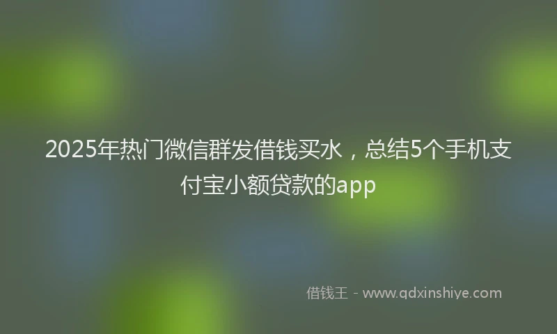 2025年热门微信群发借钱买水，总结5个手机支付宝小额贷款的app