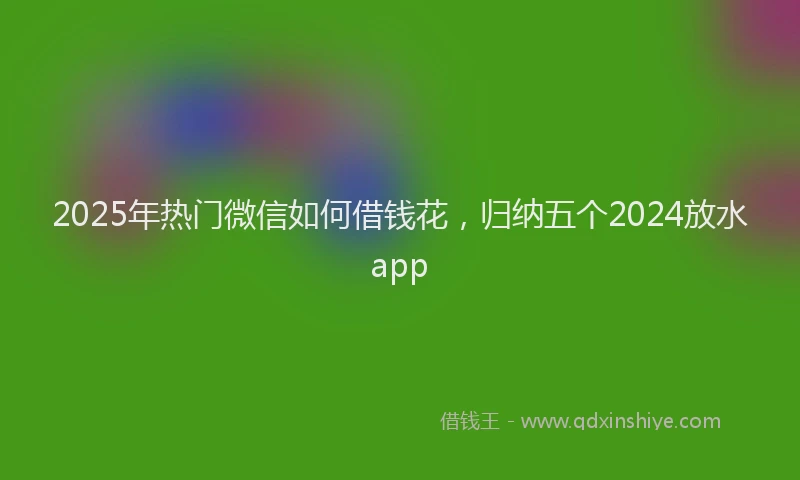 2025年热门微信如何借钱花，归纳五个2024放水app