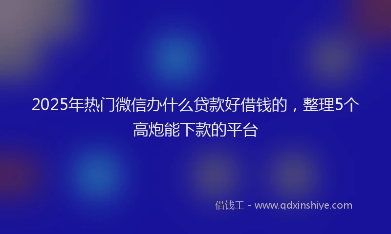 2025年热门微信办什么贷款好借钱的，整理5个高炮能下款的平台