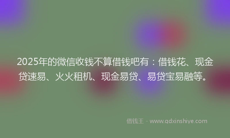 2025年的微信收钱不算借钱吧有：借钱花、现金贷速易、火火租机、现金易贷、易贷宝易融等。