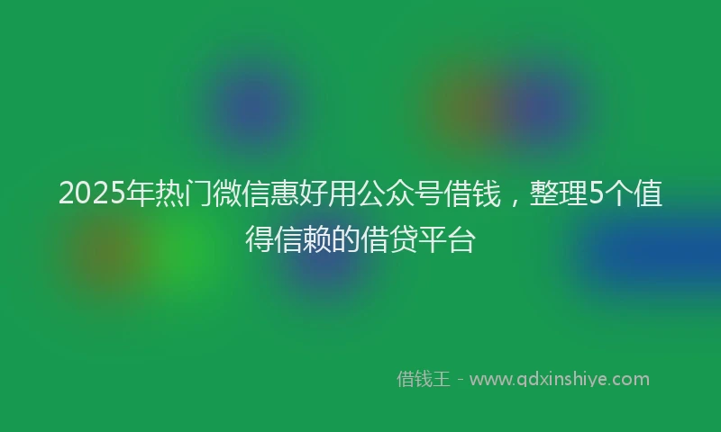 2025年热门微信惠好用公众号借钱，整理5个值得信赖的借贷平台