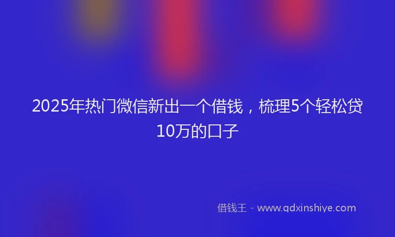2025年热门微信新出一个借钱，梳理5个轻松贷10万的口子