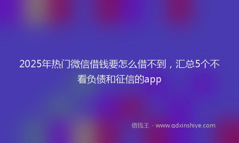 2025年热门微信借钱要怎么借不到，汇总5个不看负债和征信的app