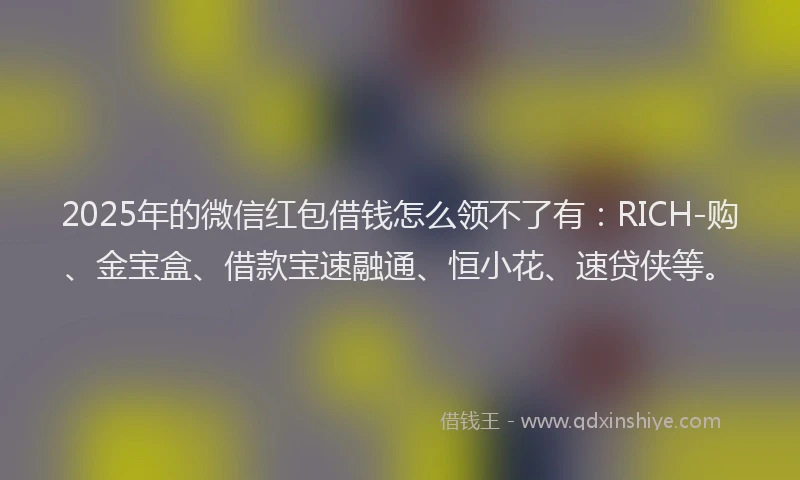 2025年的微信红包借钱怎么领不了有：RICH-购、金宝盒、借款宝速融通、恒小花、速贷侠等。