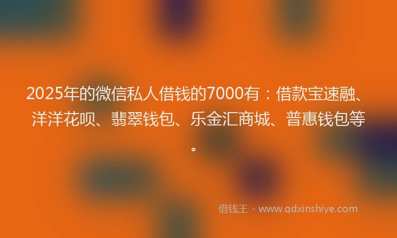 2025年的微信私人借钱的7000有：借款宝速融、洋洋花呗、翡翠钱包、乐金汇商城、普惠钱包等。