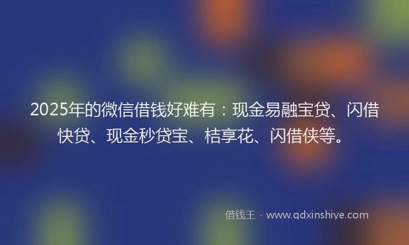 2025年的微信借钱好难有：现金易融宝贷、闪借快贷、现金秒贷宝、桔享花、闪借侠等。