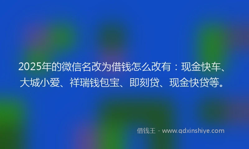 2025年的微信名改为借钱怎么改有：现金快车、大城小爱、祥瑞钱包宝、即刻贷、现金快贷等。