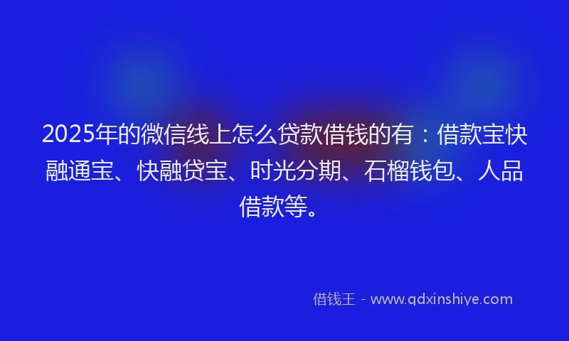 2025年的微信线上怎么贷款借钱的有：借款宝快融通宝、快融贷宝、时光分期、石榴钱包、人品借款等。