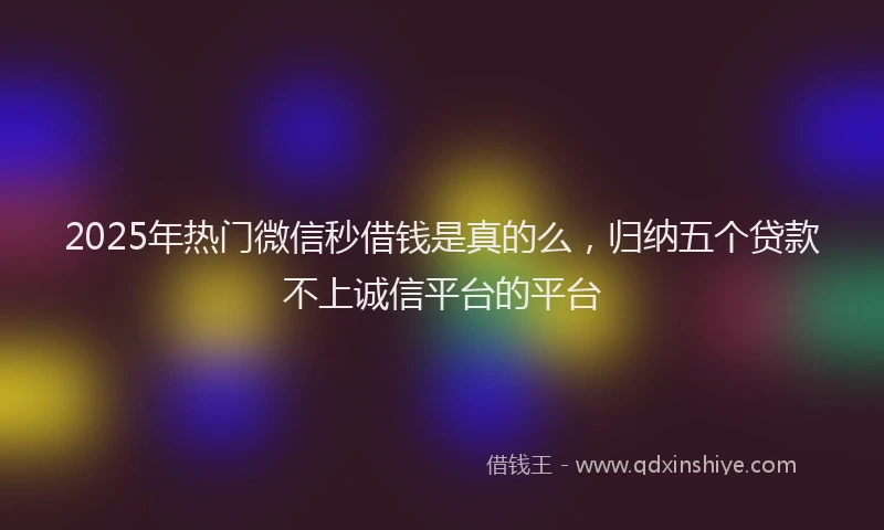 2025年热门微信秒借钱是真的么，归纳五个贷款不上诚信平台的平台