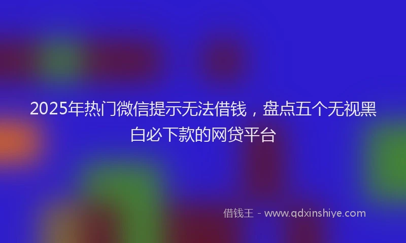 2025年热门微信提示无法借钱，盘点五个无视黑白必下款的网贷平台