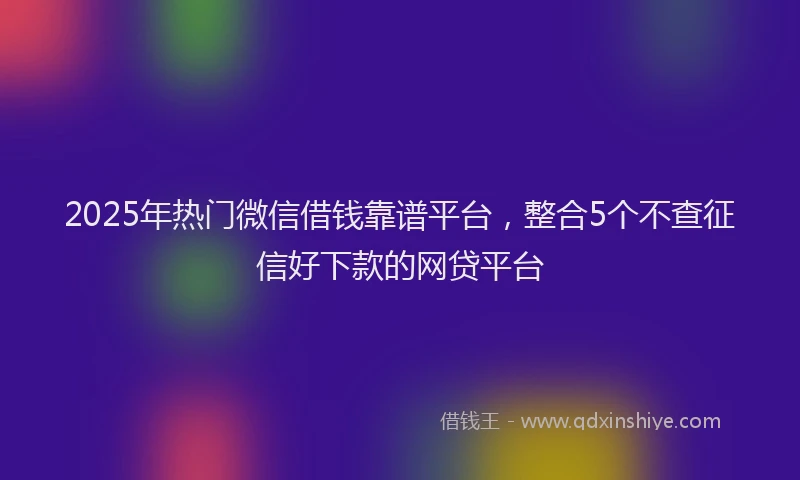 2025年热门微信借钱靠谱平台，整合5个不查征信好下款的网贷平台