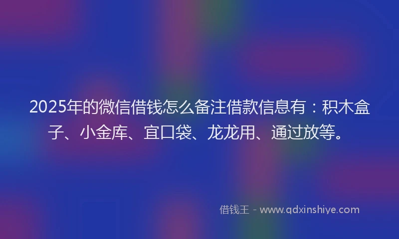 2025年的微信借钱怎么备注借款信息有：积木盒子、小金库、宜口袋、龙龙用、通过放等。