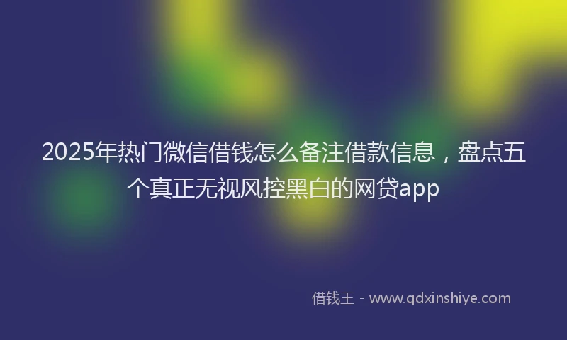 2025年热门微信借钱怎么备注借款信息，盘点五个真正无视风控黑白的网贷app