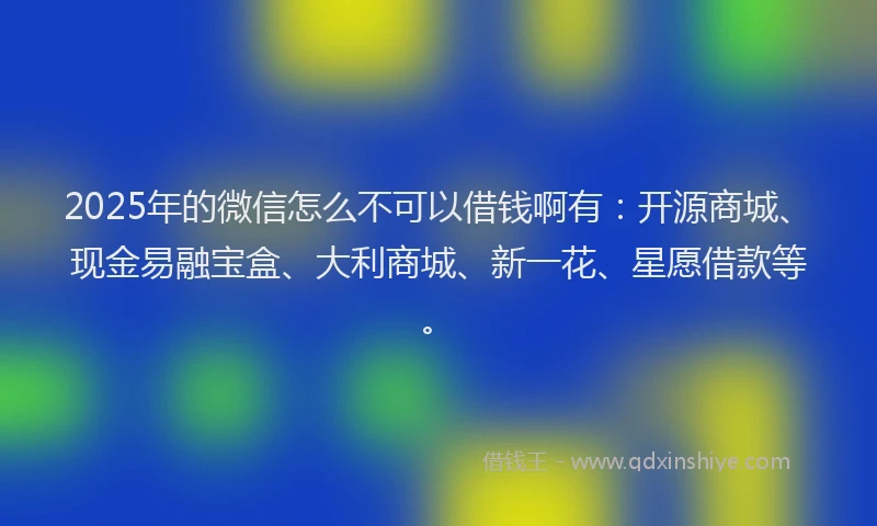 2025年的微信怎么不可以借钱啊有：开源商城、现金易融宝盒、大利商城、新一花、星愿借款等。