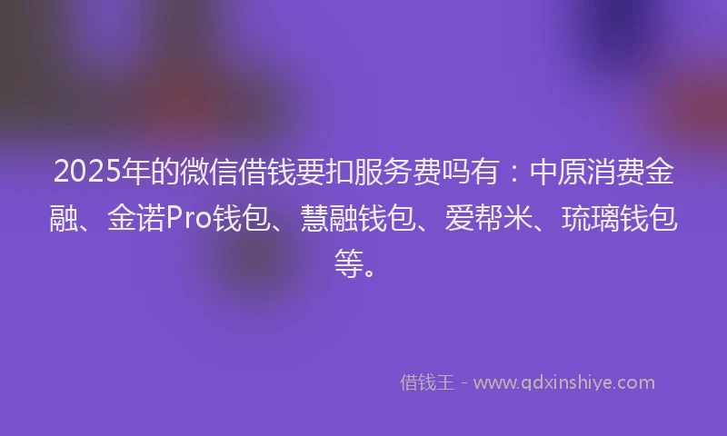 2025年的微信借钱要扣服务费吗有：中原消费金融、金诺Pro钱包、慧融钱包、爱帮米、琉璃钱包等。